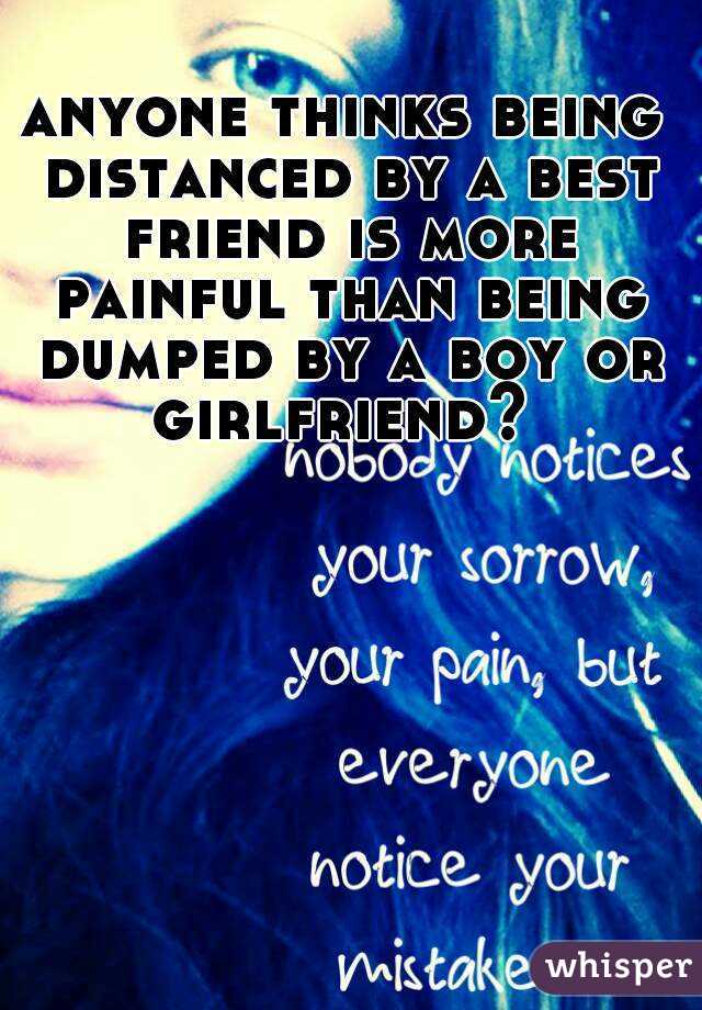 anyone thinks being distanced by a best friend is more painful than being dumped by a boy or girlfriend? 