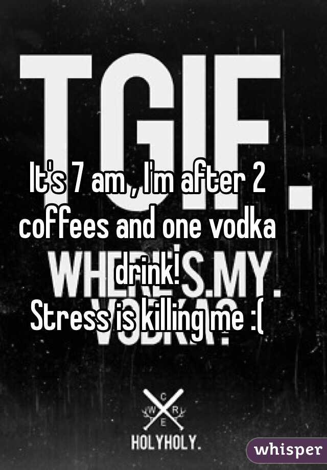 It's 7 am , I'm after 2 coffees and one vodka drink! 
Stress is killing me :( 