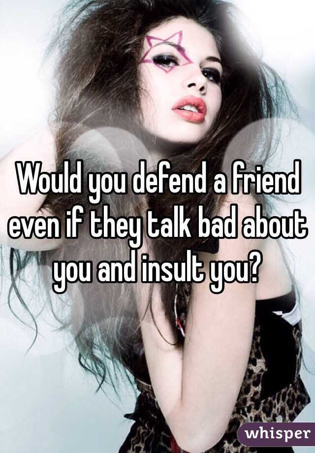 Would you defend a friend even if they talk bad about you and insult you?