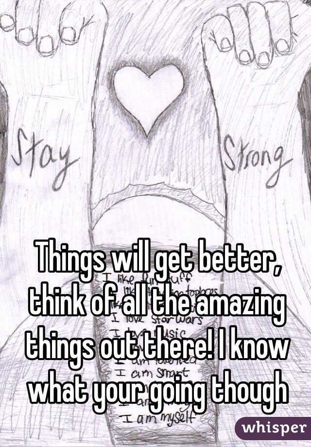 Things will get better, think of all the amazing things out there! I know what your going though