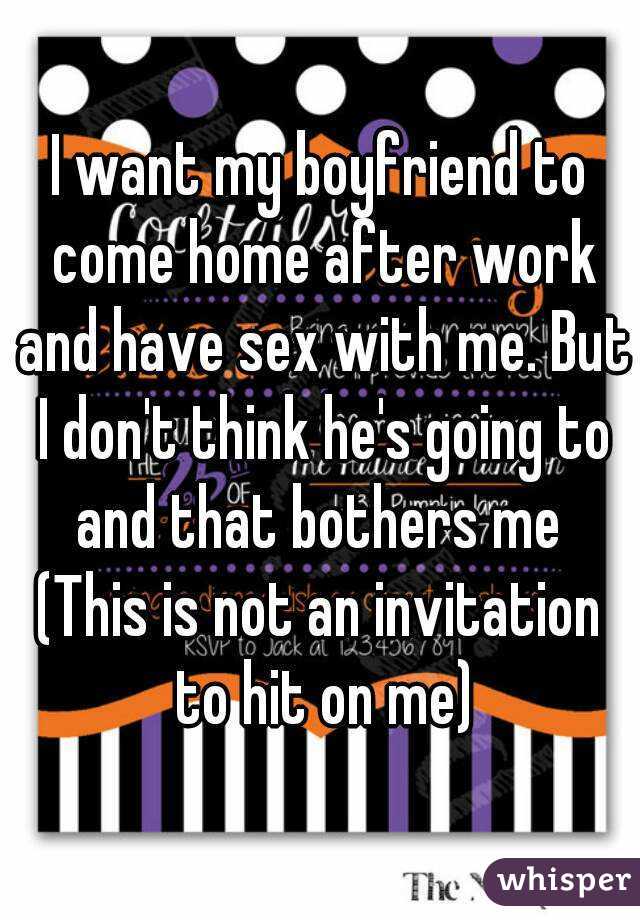 I want my boyfriend to come home after work and have sex with me. But I don't think he's going to and that bothers me 
(This is not an invitation to hit on me)