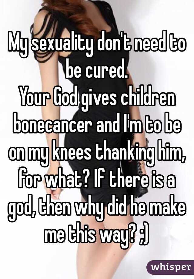 My sexuality don't need to be cured. 
Your God gives children bonecancer and I'm to be on my knees thanking him, for what? If there is a god, then why did he make me this way? ;)