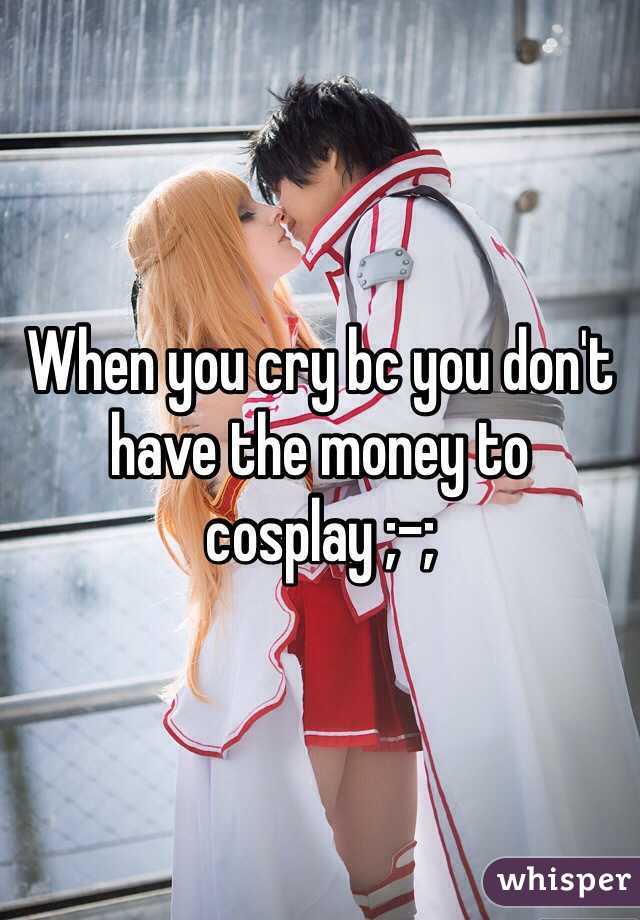 When you cry bc you don't have the money to cosplay ;-;