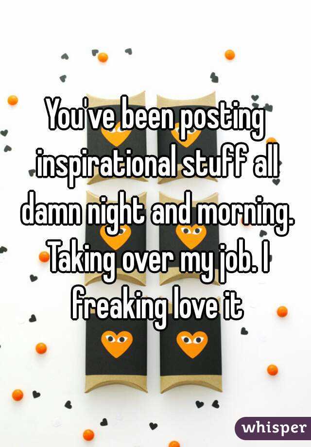 You've been posting inspirational stuff all damn night and morning. Taking over my job. I freaking love it