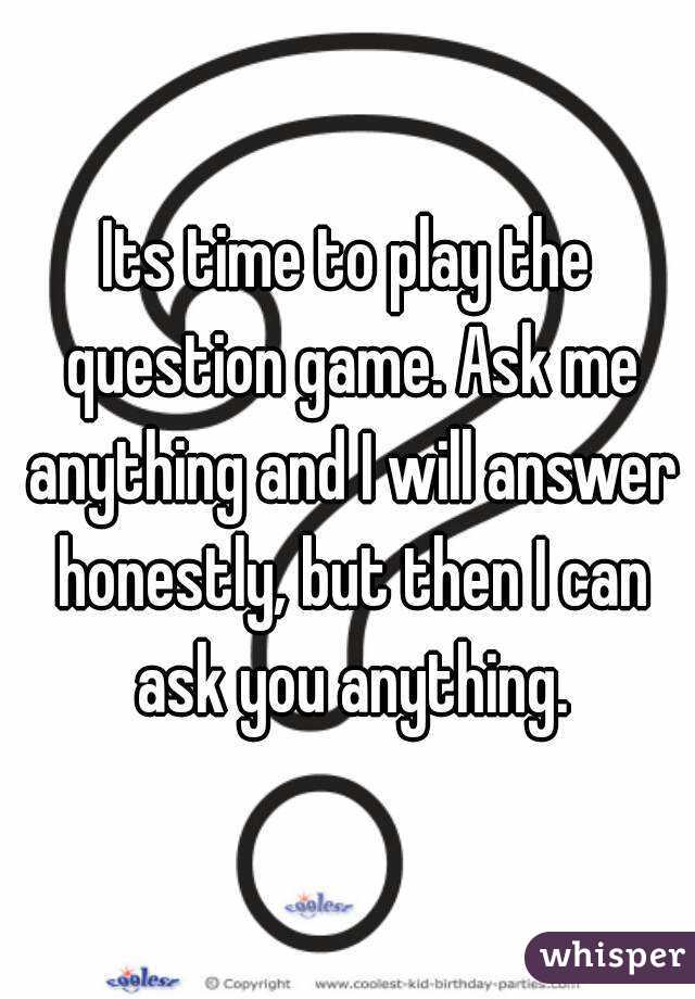 Its time to play the question game. Ask me anything and I will answer honestly, but then I can ask you anything.
