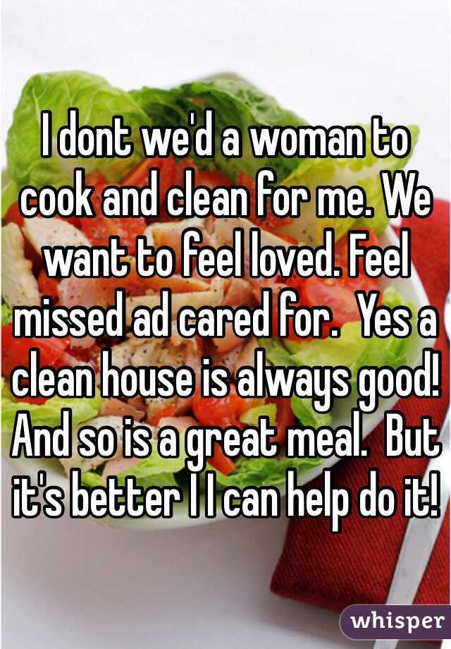 I dont we'd a woman to cook and clean for me. We want to feel loved. Feel missed ad cared for.  Yes a clean house is always good! And so is a great meal.  But it's better I I can help do it!