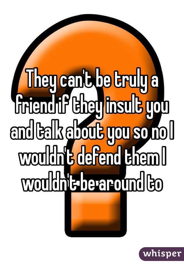 They can't be truly a friend if they insult you and talk about you so no I wouldn't defend them I wouldn't be around to