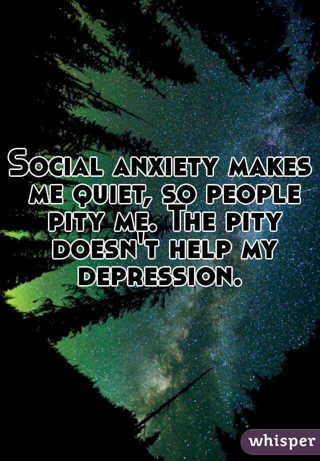 Social anxiety makes me quiet, so people pity me. The pity doesn't help my depression. 