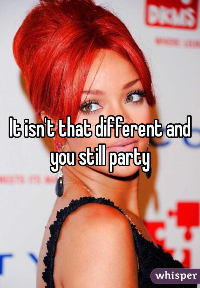 It isn't that different and you still party