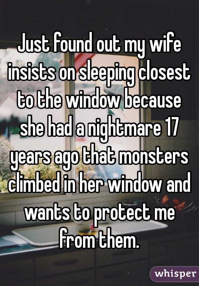 Just found out my wife insists on sleeping closest to the window because she had a nightmare 17 years ago that monsters climbed in her window and wants to protect me from them. 