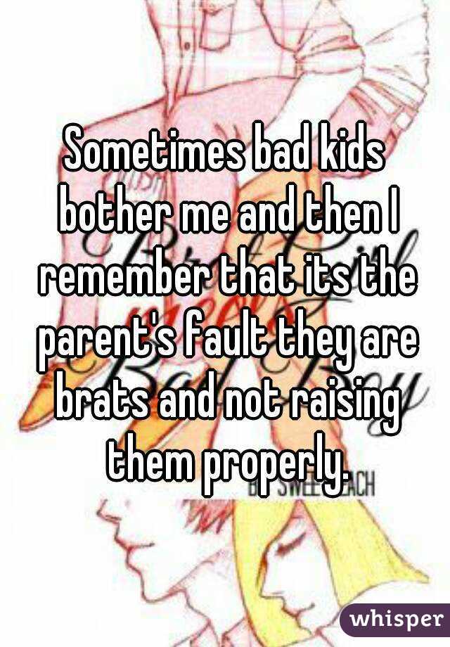 Sometimes bad kids bother me and then I remember that its the parent's fault they are brats and not raising them properly.