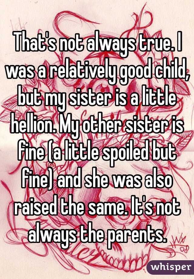 That's not always true. I was a relatively good child, but my sister is a little hellion. My other sister is fine (a little spoiled but fine) and she was also raised the same. It's not always the parents. 