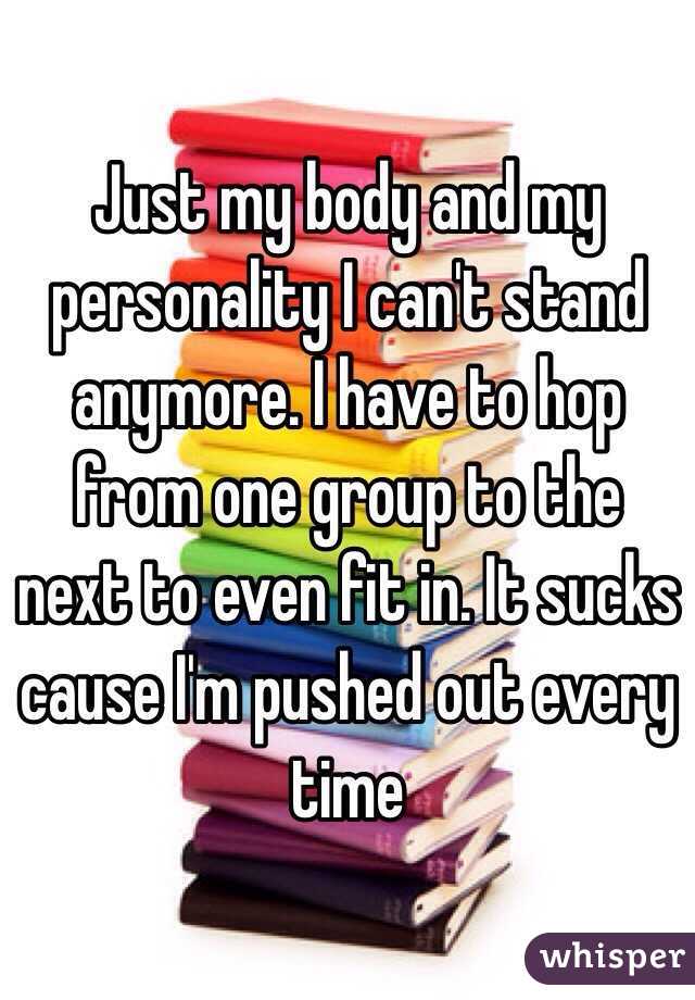 Just my body and my personality I can't stand anymore. I have to hop from one group to the next to even fit in. It sucks cause I'm pushed out every time 