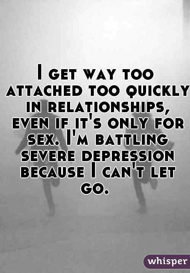 I get way too attached too quickly in relationships, even if it's only for sex. I'm battling severe depression because I can't let go. 