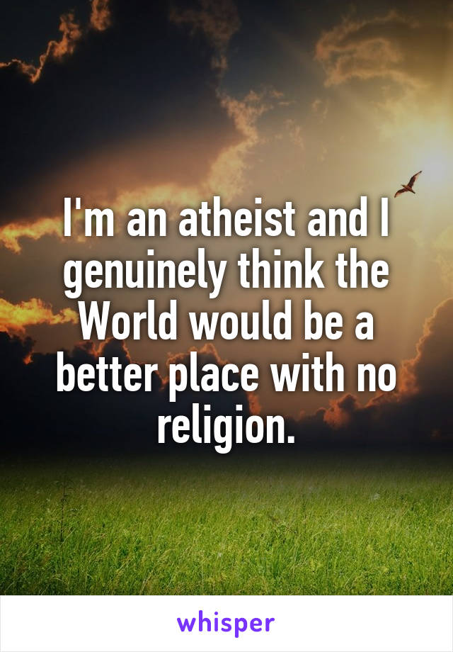 I'm an atheist and I genuinely think the World would be a better place with no religion.