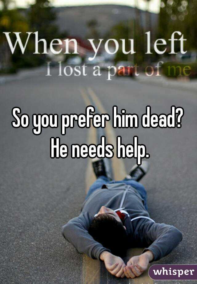 So you prefer him dead? He needs help.