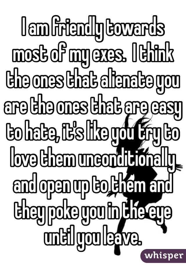 I am friendly towards most of my exes.  I think the ones that alienate you are the ones that are easy to hate, it's like you try to love them unconditionally and open up to them and they poke you in the eye until you leave. 