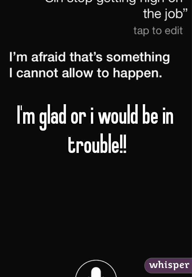 I'm glad or i would be in trouble!!