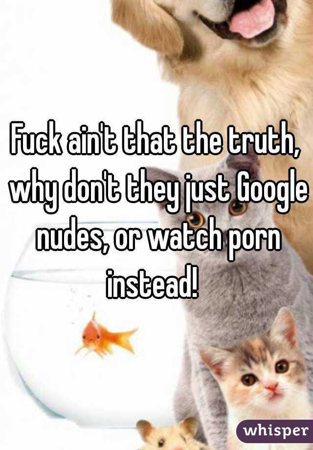 Fuck ain't that the truth, why don't they just Google nudes, or watch porn instead!  