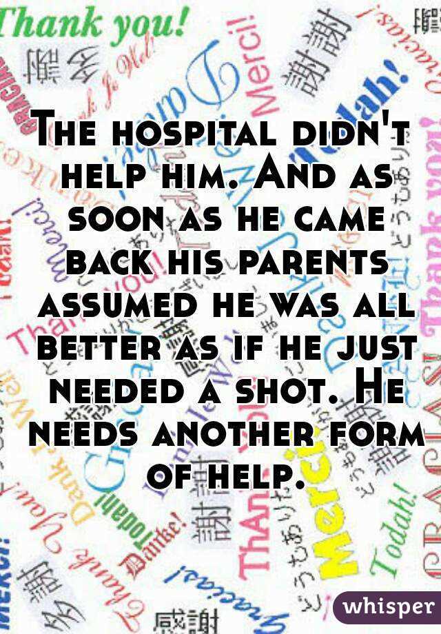 The hospital didn't help him. And as soon as he came back his parents assumed he was all better as if he just needed a shot. He needs another form of help.