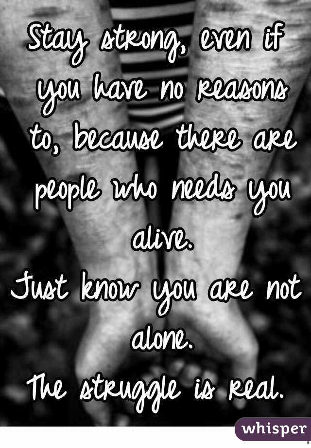 Stay strong, even if you have no reasons to, because there are people who needs you alive.
Just know you are not alone.
The struggle is real.