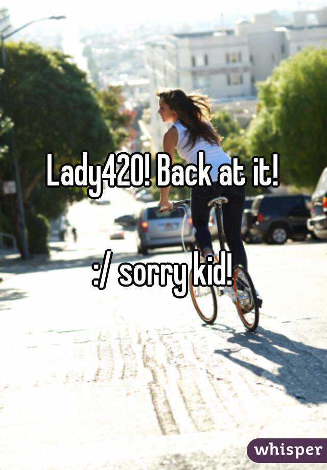 Lady420! Back at it!

 :/ sorry kid! 