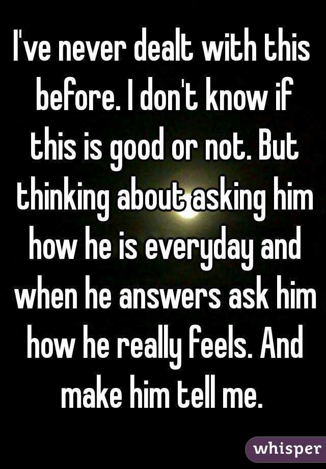I've never dealt with this before. I don't know if this is good or not. But thinking about asking him how he is everyday and when he answers ask him how he really feels. And make him tell me. 