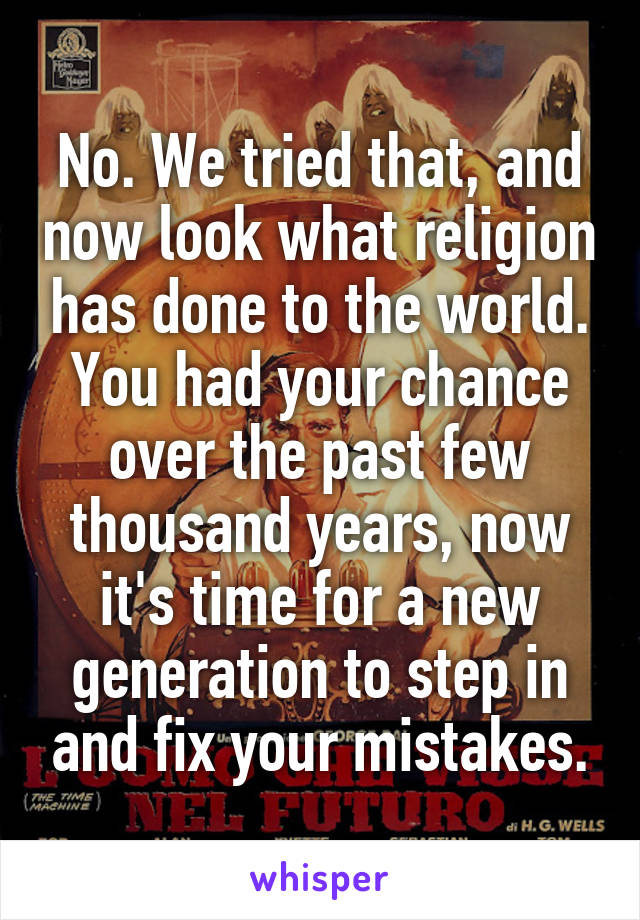 No. We tried that, and now look what religion has done to the world. You had your chance over the past few thousand years, now it's time for a new generation to step in and fix your mistakes.