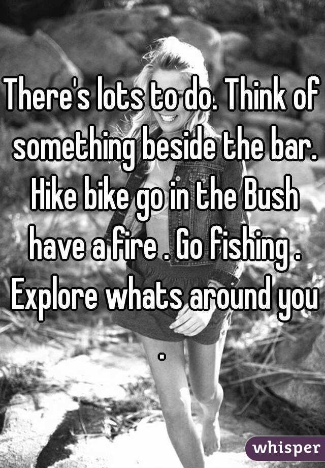 There's lots to do. Think of something beside the bar. Hike bike go in the Bush have a fire . Go fishing . Explore whats around you . 