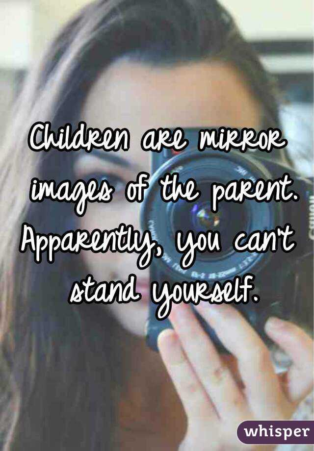 Children are mirror images of the parent.
Apparently, you can't stand yourself.