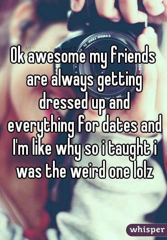 Ok awesome my friends are always getting dressed up and everything for dates and I'm like why so i taught i was the weird one lolz