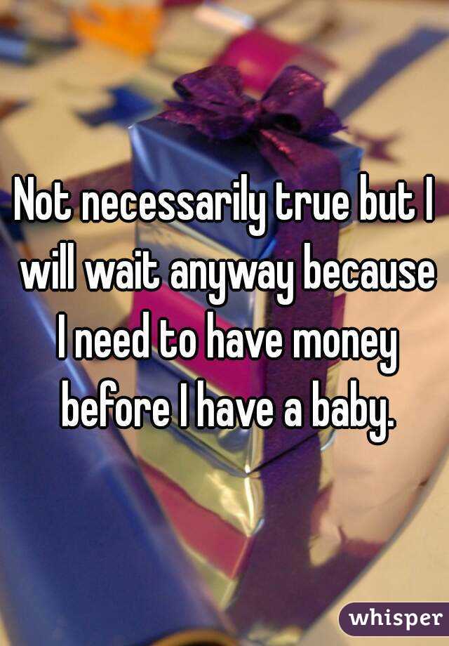 Not necessarily true but I will wait anyway because I need to have money before I have a baby.