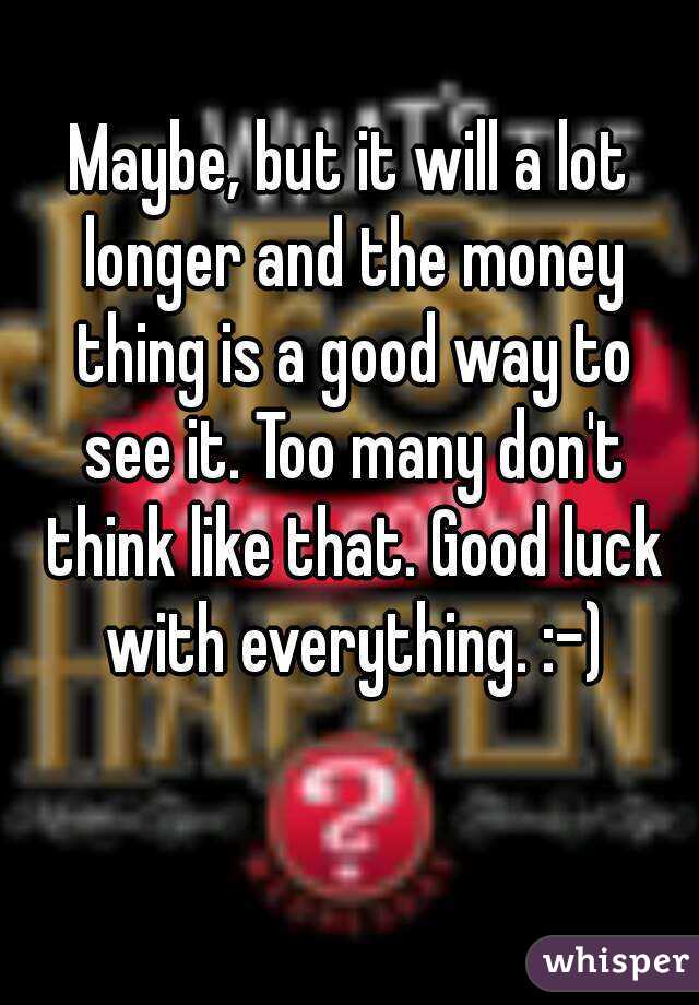 Maybe, but it will a lot longer and the money thing is a good way to see it. Too many don't think like that. Good luck with everything. :-)