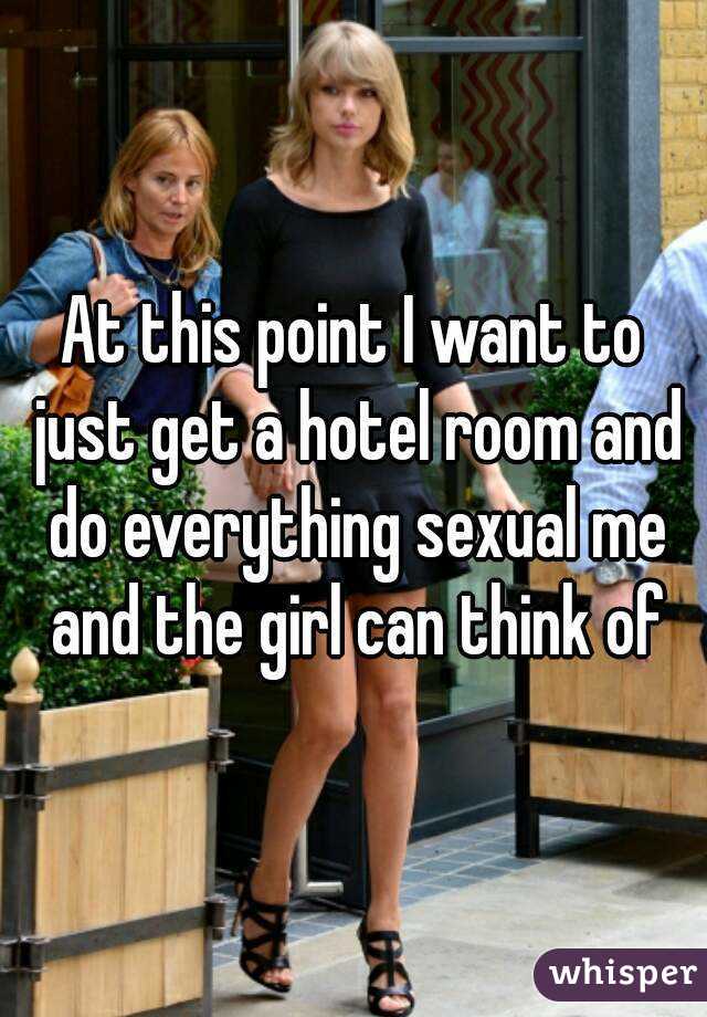 At this point I want to just get a hotel room and do everything sexual me and the girl can think of