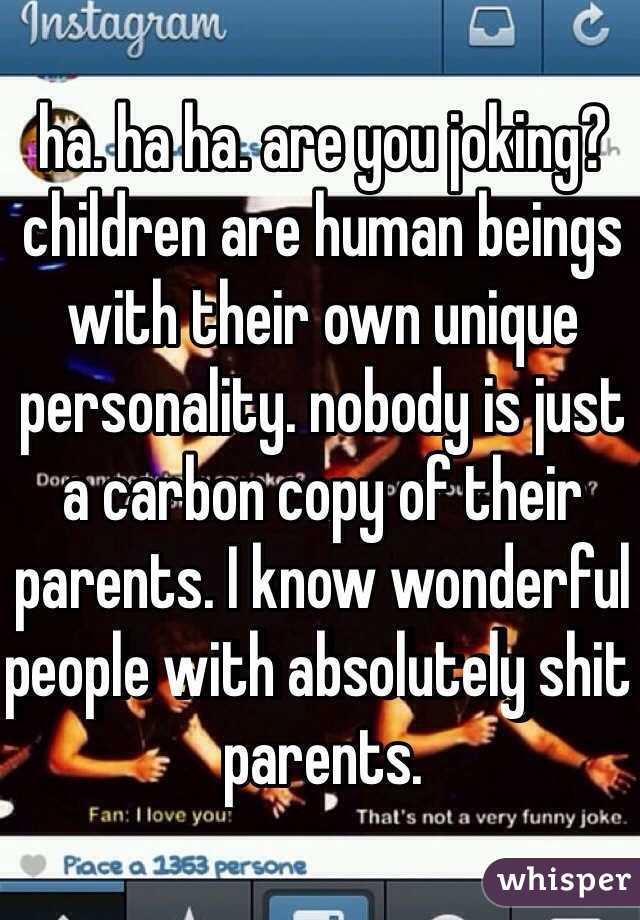 ha. ha ha. are you joking? children are human beings with their own unique personality. nobody is just a carbon copy of their parents. I know wonderful people with absolutely shit parents. 