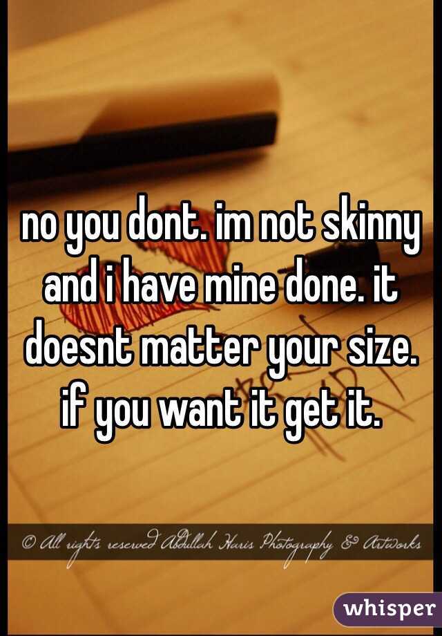 no you dont. im not skinny and i have mine done. it doesnt matter your size. if you want it get it. 