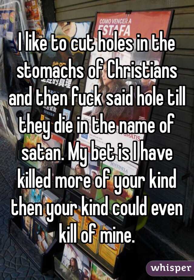 I like to cut holes in the stomachs of Christians and then fuck said hole till they die in the name of satan. My bet is I have killed more of your kind then your kind could even kill of mine.