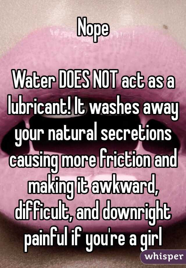 Nope

Water DOES NOT act as a lubricant! It washes away your natural secretions causing more friction and making it awkward, difficult, and downright painful if you're a girl