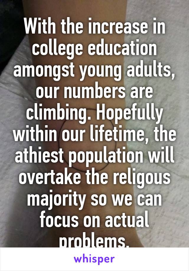 With the increase in college education amongst young adults, our numbers are climbing. Hopefully within our lifetime, the athiest population will overtake the religous majority so we can focus on actual problems.