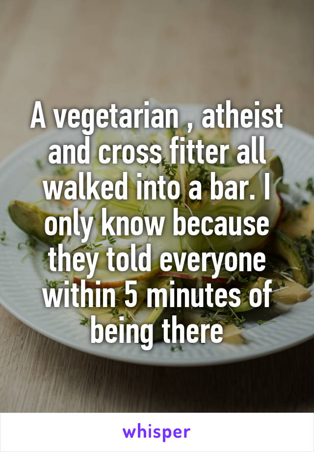 A vegetarian , atheist and cross fitter all walked into a bar. I only know because they told everyone within 5 minutes of being there