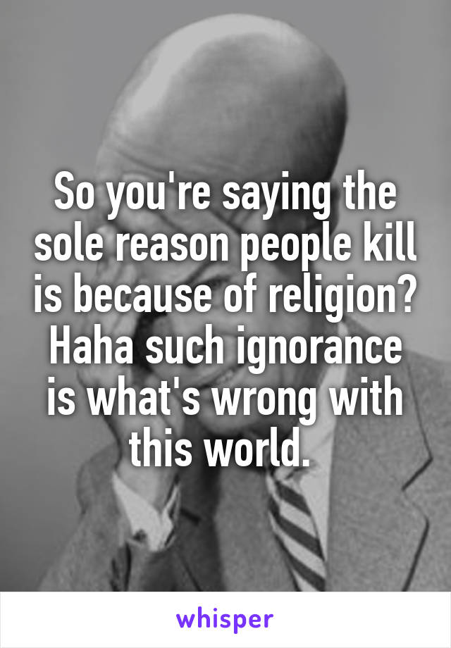 So you're saying the sole reason people kill is because of religion? Haha such ignorance is what's wrong with this world. 