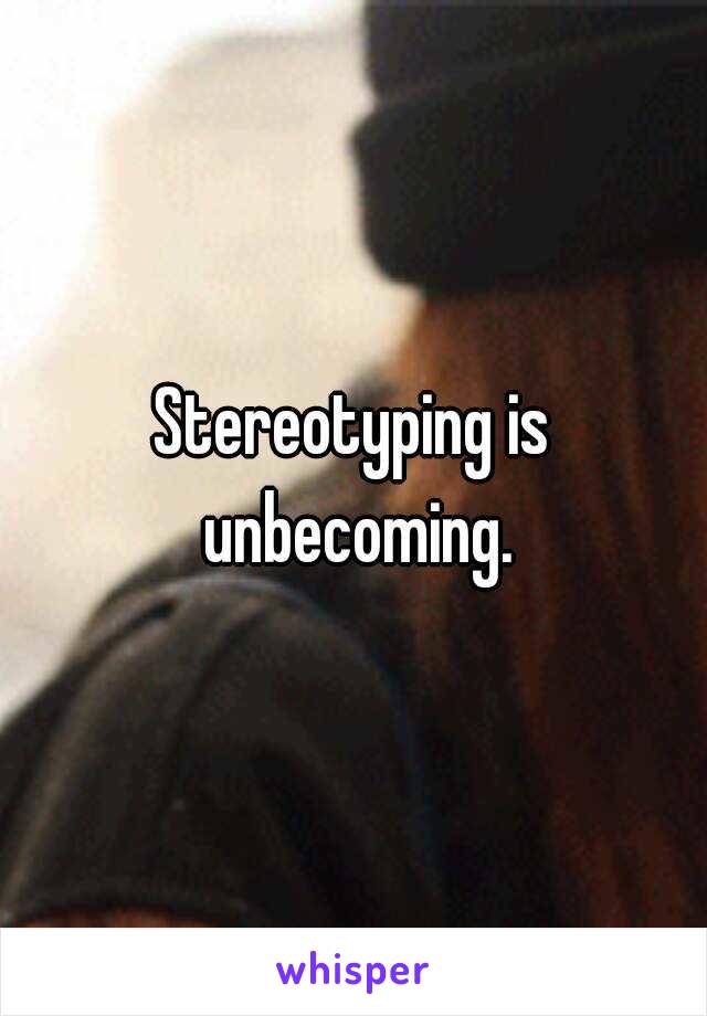 Stereotyping is unbecoming.