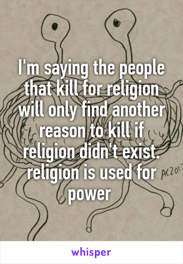 I'm saying the people that kill for religion will only find another reason to kill if religion didn't exist. religion is used for power 