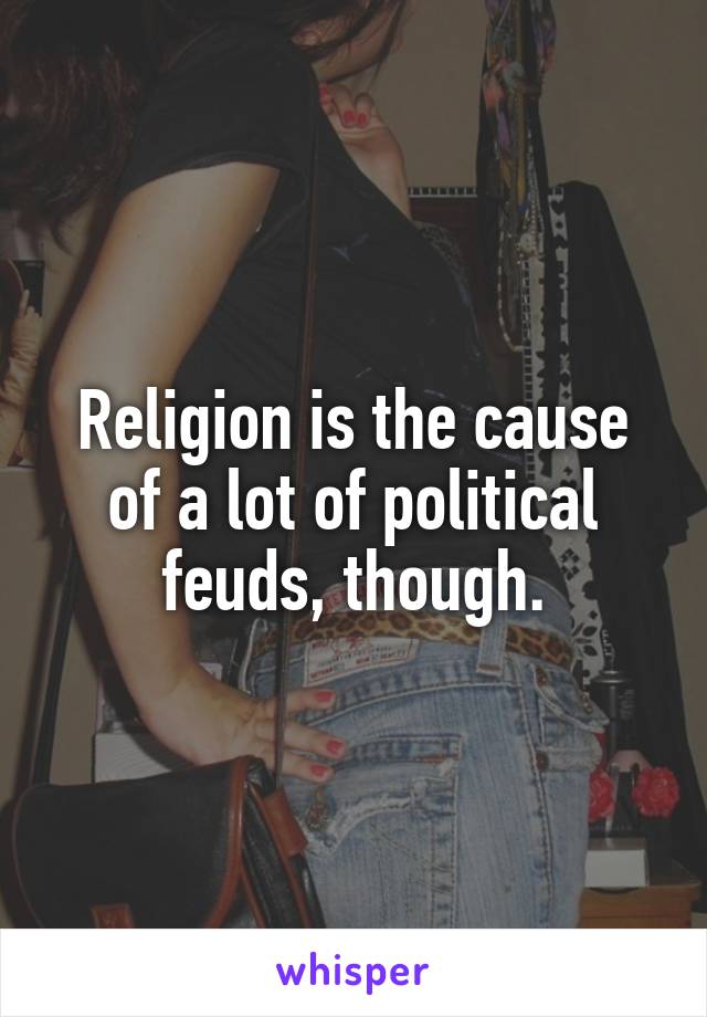 Religion is the cause of a lot of political feuds, though.