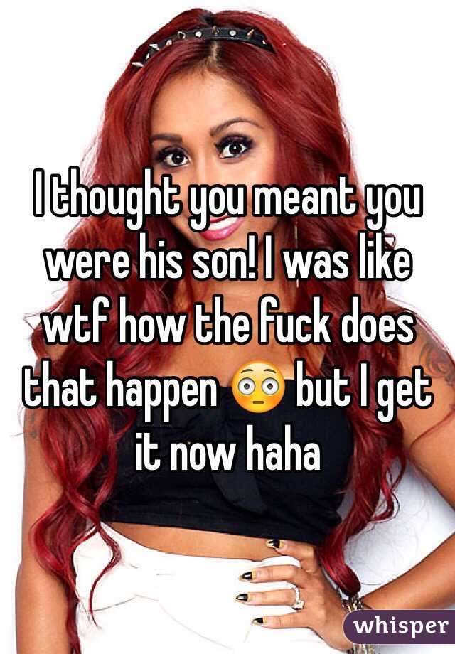 I thought you meant you were his son! I was like wtf how the fuck does that happen 😳 but I get it now haha