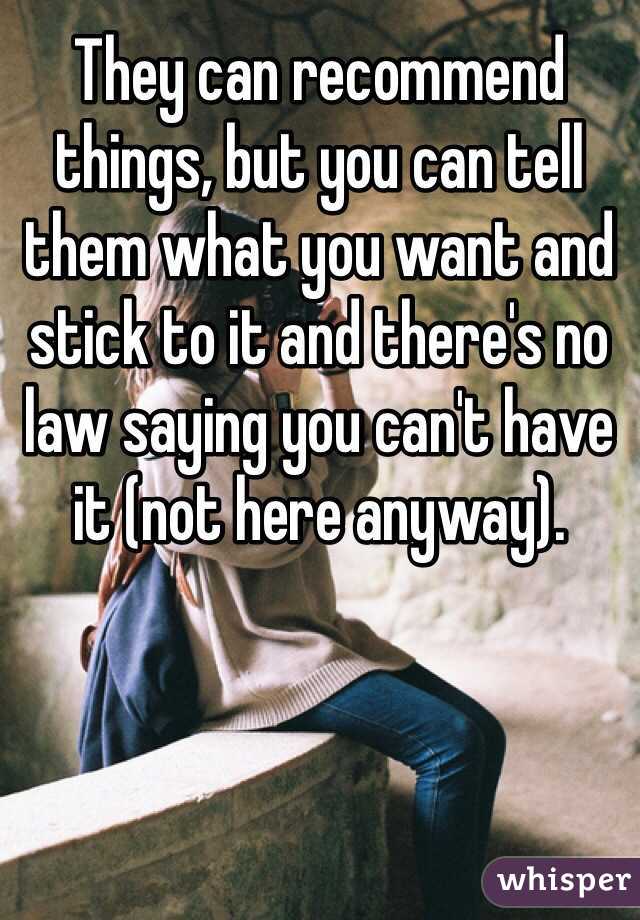 They can recommend things, but you can tell them what you want and stick to it and there's no law saying you can't have it (not here anyway).