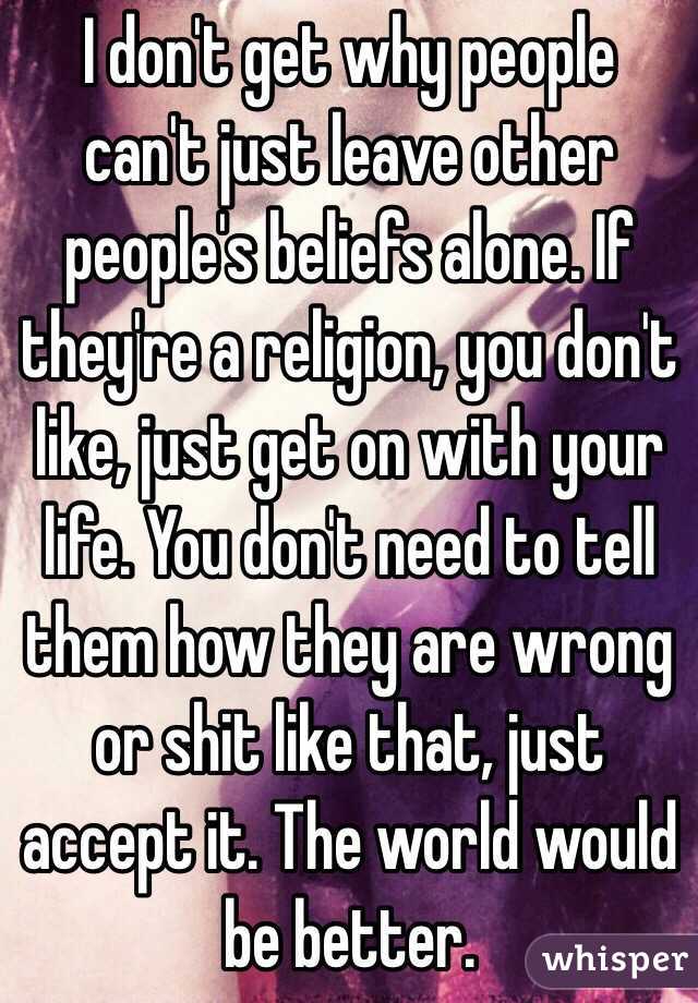I don't get why people can't just leave other people's beliefs alone. If they're a religion, you don't like, just get on with your life. You don't need to tell them how they are wrong or shit like that, just accept it. The world would be better. 