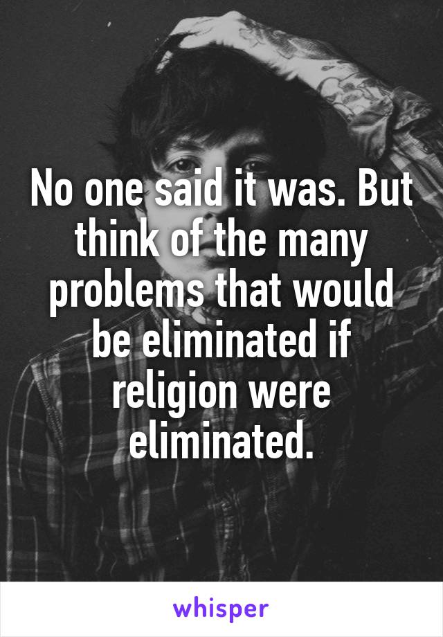 No one said it was. But think of the many problems that would be eliminated if religion were eliminated.