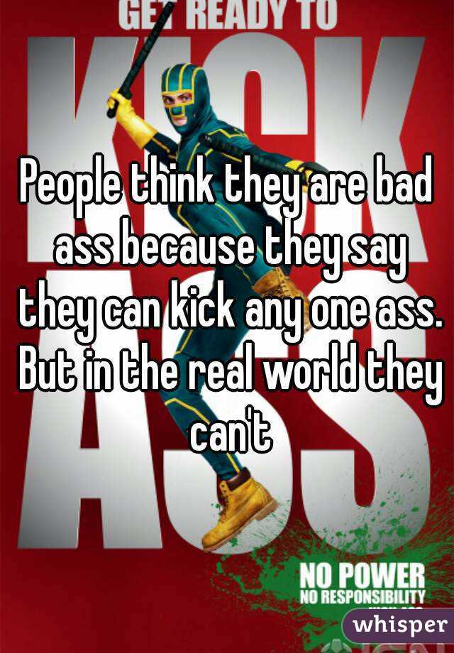People think they are bad ass because they say they can kick any one ass. But in the real world they can't