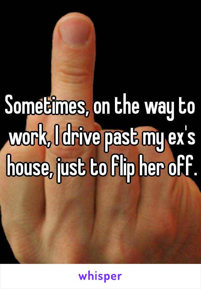 Sometimes, on the way to work, I drive past my ex's house, just to flip her off.
